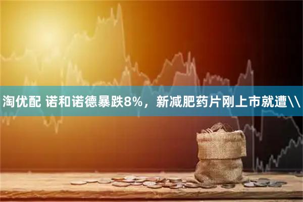 淘优配 诺和诺德暴跌8%，新减肥药片刚上市就遭\