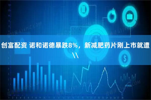 创富配资 诺和诺德暴跌8%，新减肥药片刚上市就遭\
